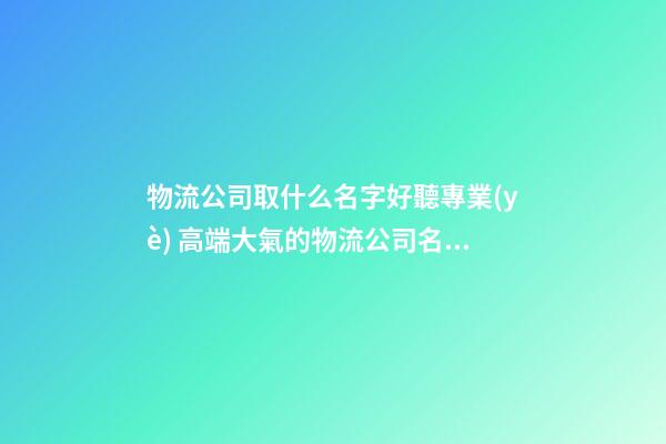 物流公司取什么名字好聽專業(yè) 高端大氣的物流公司名字-第1張-公司起名-玄機派
